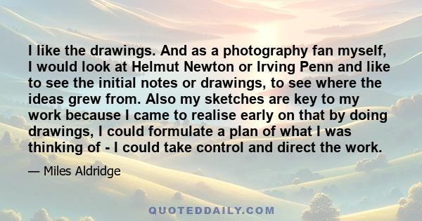 I like the drawings. And as a photography fan myself, I would look at Helmut Newton or Irving Penn and like to see the initial notes or drawings, to see where the ideas grew from. Also my sketches are key to my work