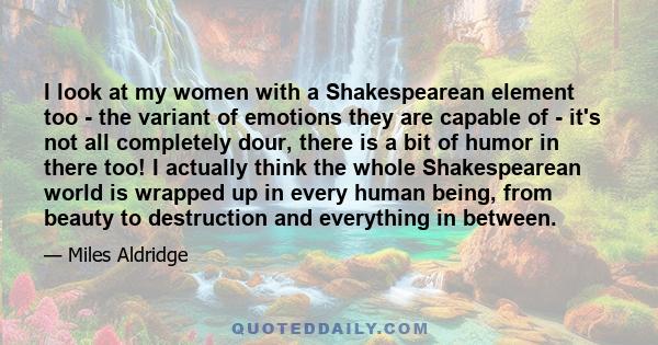 I look at my women with a Shakespearean element too - the variant of emotions they are capable of - it's not all completely dour, there is a bit of humor in there too! I actually think the whole Shakespearean world is