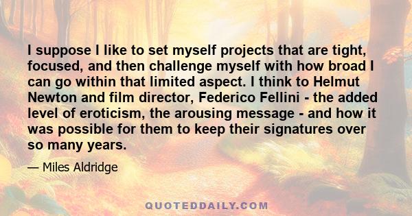 I suppose I like to set myself projects that are tight, focused, and then challenge myself with how broad I can go within that limited aspect. I think to Helmut Newton and film director, Federico Fellini - the added