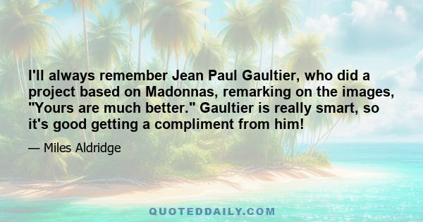 I'll always remember Jean Paul Gaultier, who did a project based on Madonnas, remarking on the images, Yours are much better. Gaultier is really smart, so it's good getting a compliment from him!