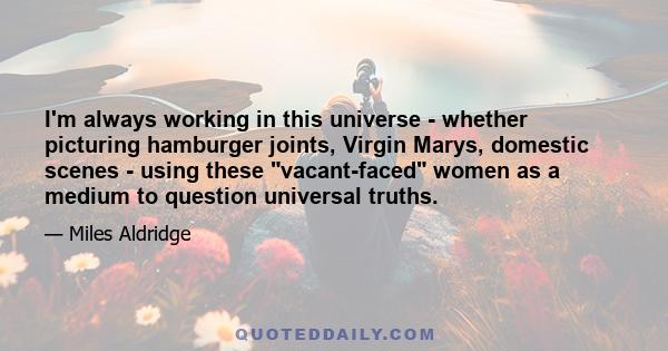 I'm always working in this universe - whether picturing hamburger joints, Virgin Marys, domestic scenes - using these vacant-faced women as a medium to question universal truths.