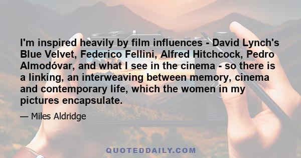 I'm inspired heavily by film influences - David Lynch's Blue Velvet, Federico Fellini, Alfred Hitchcock, Pedro Almodóvar, and what I see in the cinema - so there is a linking, an interweaving between memory, cinema and