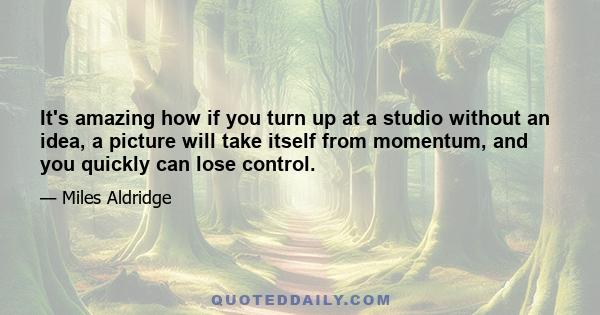 It's amazing how if you turn up at a studio without an idea, a picture will take itself from momentum, and you quickly can lose control.