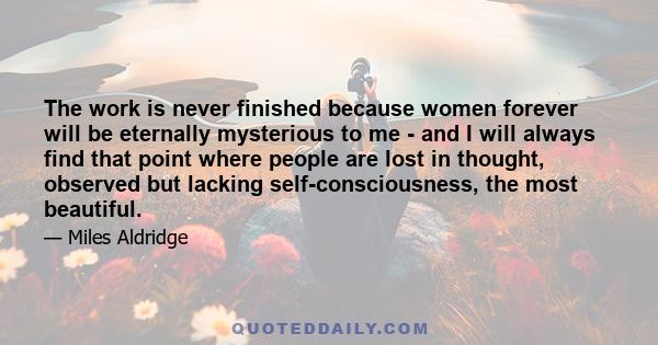 The work is never finished because women forever will be eternally mysterious to me - and I will always find that point where people are lost in thought, observed but lacking self-consciousness, the most beautiful.