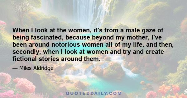 When I look at the women, it's from a male gaze of being fascinated, because beyond my mother, I've been around notorious women all of my life, and then, secondly, when I look at women and try and create fictional