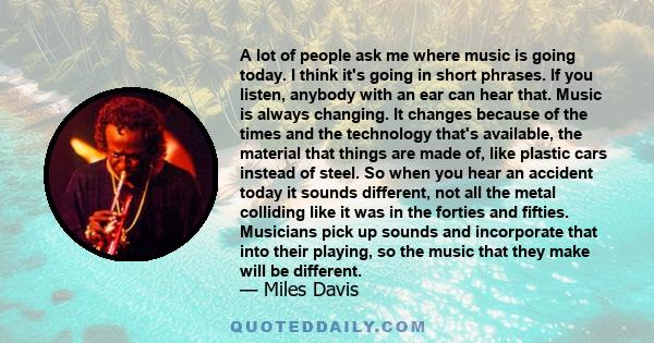 A lot of people ask me where music is going today. I think it's going in short phrases. If you listen, anybody with an ear can hear that. Music is always changing. It changes because of the times and the technology