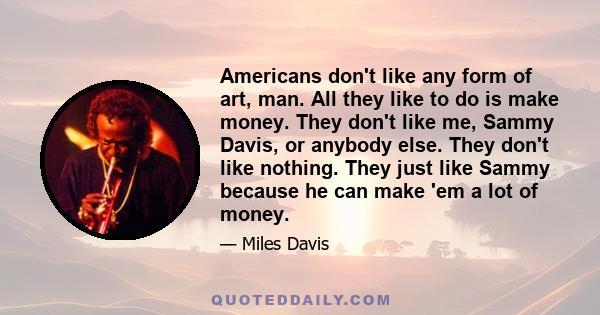 Americans don't like any form of art, man. All they like to do is make money. They don't like me, Sammy Davis, or anybody else. They don't like nothing. They just like Sammy because he can make 'em a lot of money.