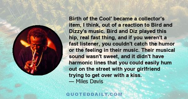 Birth of the Cool' became a collector's item, I think, out of a reaction to Bird and Dizzy's music. Bird and Diz played this hip, real fast thing, and if you weren't a fast listener, you couldn't catch the humor or the