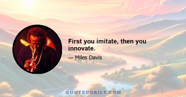 First you imitate, then you innovate.