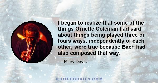 I began to realize that some of the things Ornette Coleman had said about things being played three or fours ways, independently of each other, were true because Bach had also composed that way.