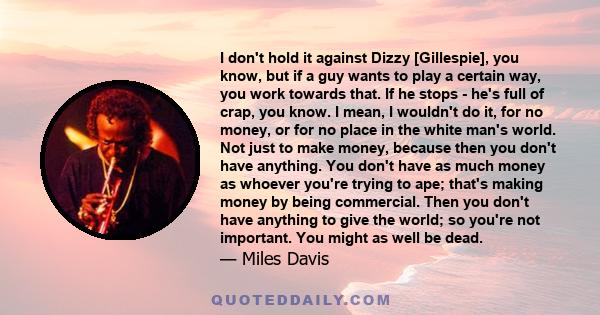 I don't hold it against Dizzy [Gillespie], you know, but if a guy wants to play a certain way, you work towards that. If he stops - he's full of crap, you know. I mean, I wouldn't do it, for no money, or for no place in 