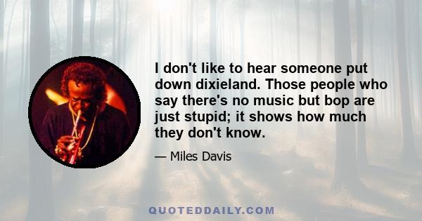 I don't like to hear someone put down dixieland. Those people who say there's no music but bop are just stupid; it shows how much they don't know.