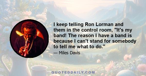 I keep telling Ron Lorman and them in the control room, It's my band! The reason I have a band is because I can't stand for somebody to tell me what to do.