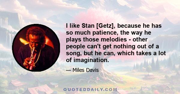 I like Stan [Getz], because he has so much patience, the way he plays those melodies - other people can't get nothing out of a song, but he can, which takes a lot of imagination.