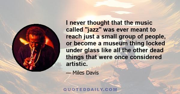 I never thought that the music called jazz was ever meant to reach just a small group of people, or become a museum thing locked under glass like all the other dead things that were once considered artistic.