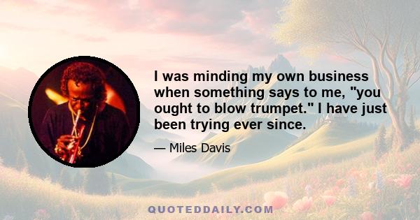 I was minding my own business when something says to me, you ought to blow trumpet. I have just been trying ever since.