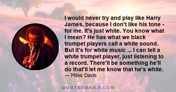 I would never try and play like Harry James, because I don't like his tone - for me. It's just white. You know what I mean? He has what we black trumpet players call a white sound. But it's for white music ... I can