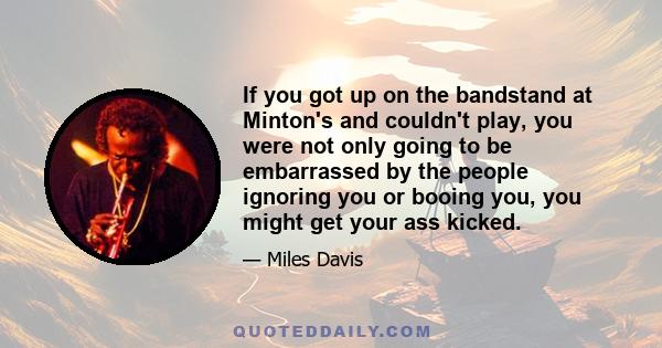 If you got up on the bandstand at Minton's and couldn't play, you were not only going to be embarrassed by the people ignoring you or booing you, you might get your ass kicked.