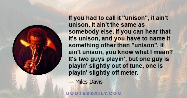 If you had to call it unison, it ain't unison. It ain't the same as somebody else. If you can hear that it's unison, and you have to name it something other than unison, it ain't unison, you know what I mean? It's two