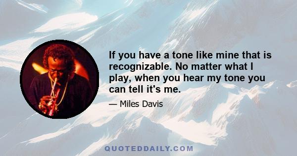 If you have a tone like mine that is recognizable. No matter what I play, when you hear my tone you can tell it's me.