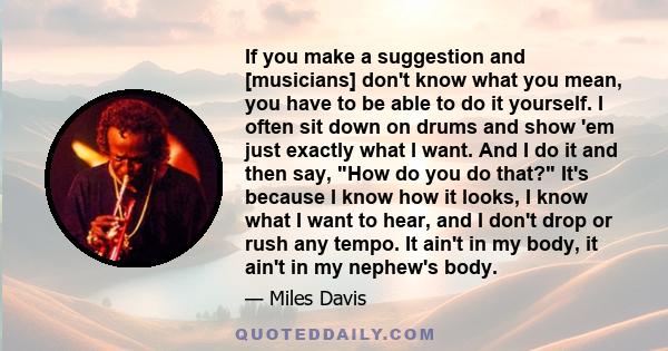 If you make a suggestion and [musicians] don't know what you mean, you have to be able to do it yourself. I often sit down on drums and show 'em just exactly what I want. And I do it and then say, How do you do that?