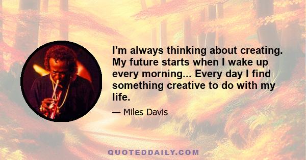 I'm always thinking about creating. My future starts when I wake up every morning... Every day I find something creative to do with my life.