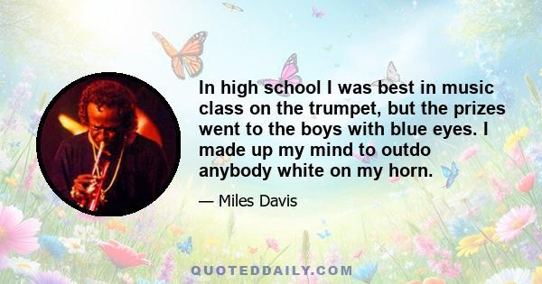 In high school I was best in music class on the trumpet, but the prizes went to the boys with blue eyes. I made up my mind to outdo anybody white on my horn.