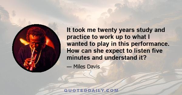 It took me twenty years study and practice to work up to what I wanted to play in this performance. How can she expect to listen five minutes and understand it?