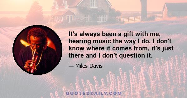 It's always been a gift with me, hearing music the way I do. I don't know where it comes from, it's just there and I don't question it.