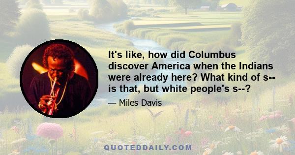 It's like, how did Columbus discover America when the Indians were already here? What kind of s-- is that, but white people's s--?