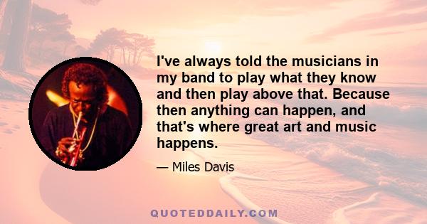 I've always told the musicians in my band to play what they know and then play above that. Because then anything can happen, and that's where great art and music happens.