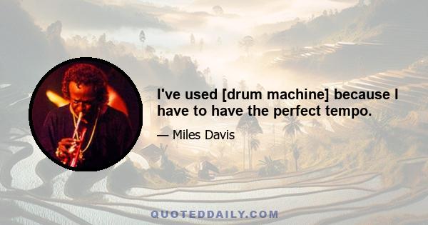 I've used [drum machine] because I have to have the perfect tempo.