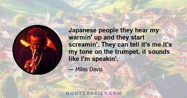 Japanese people they hear my warmin' up and they start screamin'. They can tell it's me.It's my tone on the trumpet, it sounds like I'm speakin'.