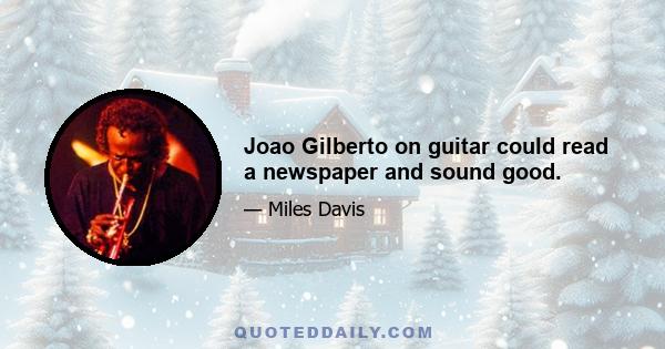 Joao Gilberto on guitar could read a newspaper and sound good.