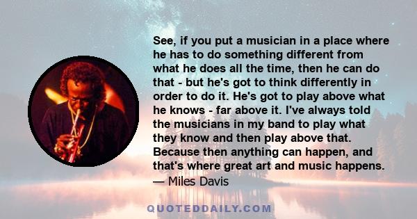 See, if you put a musician in a place where he has to do something different from what he does all the time, then he can do that - but he's got to think differently in order to do it. He's got to play above what he