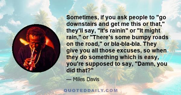 Sometimes, if you ask people to go downstairs and get me this or that, they'll say, It's rainin or It might rain, or There's some bumpy roads on the road, or bla-bla-bla. They give you all those excuses, so when they do 