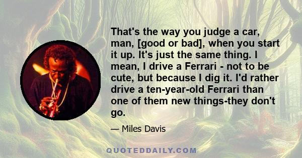 That's the way you judge a car, man, [good or bad], when you start it up. It's just the same thing. I mean, I drive a Ferrari - not to be cute, but because I dig it. I'd rather drive a ten-year-old Ferrari than one of