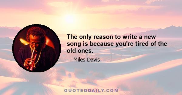 The only reason to write a new song is because you're tired of the old ones.