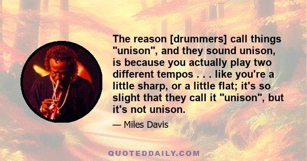 The reason [drummers] call things unison, and they sound unison, is because you actually play two different tempos . . . like you're a little sharp, or a little flat; it's so slight that they call it unison, but it's