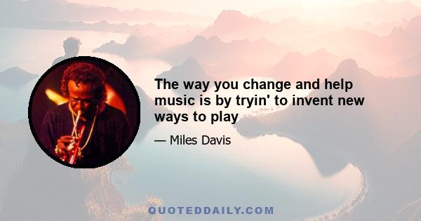 The way you change and help music is by tryin' to invent new ways to play