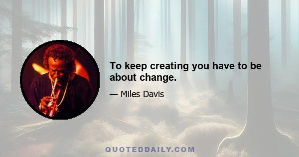 To keep creating you have to be about change.