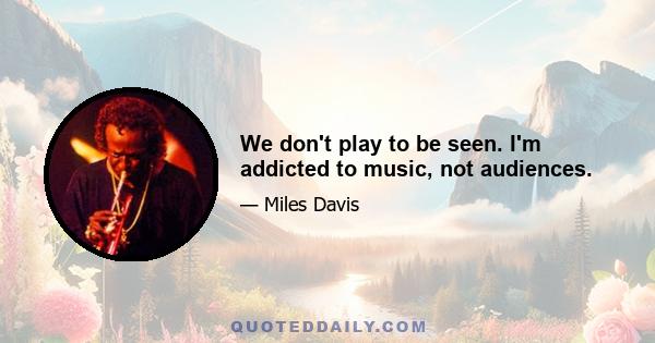 We don't play to be seen. I'm addicted to music, not audiences.