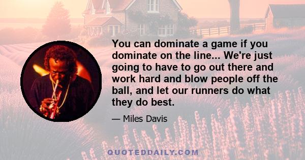 You can dominate a game if you dominate on the line... We're just going to have to go out there and work hard and blow people off the ball, and let our runners do what they do best.