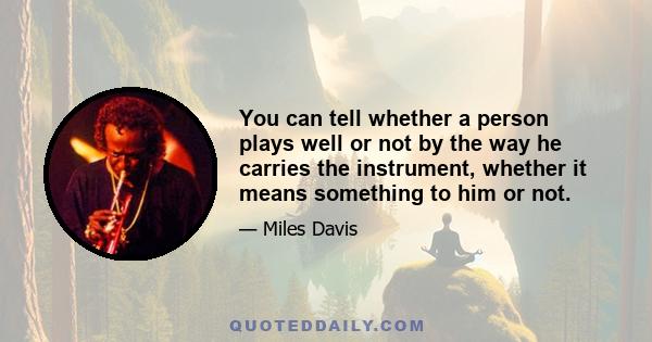 You can tell whether a person plays well or not by the way he carries the instrument, whether it means something to him or not.