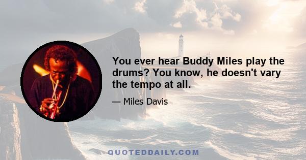 You ever hear Buddy Miles play the drums? You know, he doesn't vary the tempo at all.