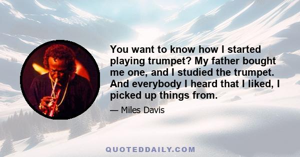 You want to know how I started playing trumpet? My father bought me one, and I studied the trumpet. And everybody I heard that I liked, I picked up things from.