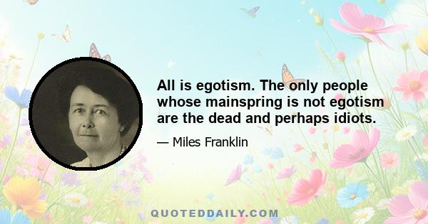 All is egotism. The only people whose mainspring is not egotism are the dead and perhaps idiots.