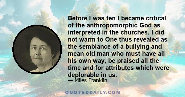 Before I was ten I became critical of the anthropomorphic God as interpreted in the churches. I did not warm to One thus revealed as the semblance of a bullying and mean old man who must have all his own way, be praised 