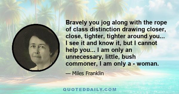 Bravely you jog along with the rope of class distinction drawing closer, close, tighter, tighter around you... I see it and know it, but I cannot help you... I am only an unnecessary, little, bush commoner, I am only a