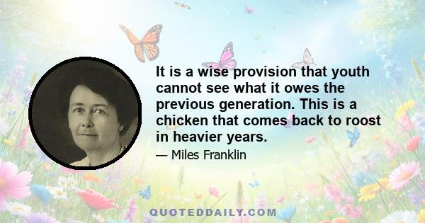 It is a wise provision that youth cannot see what it owes the previous generation. This is a chicken that comes back to roost in heavier years.